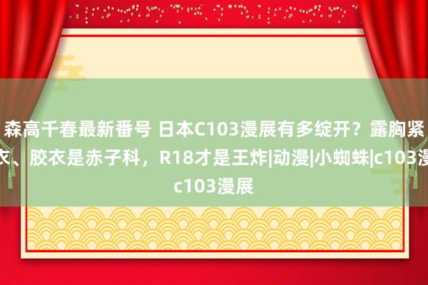 森高千春最新番号 日本C103漫展有多绽开？露胸紧身衣、胶衣是赤子科，R18才是王炸|动漫|小蜘蛛|c103漫展