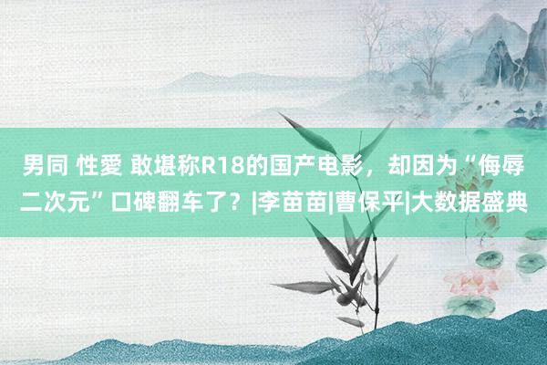 男同 性愛 敢堪称R18的国产电影，却因为“侮辱二次元”口碑翻车了？|李苗苗|曹保平|大数据盛典