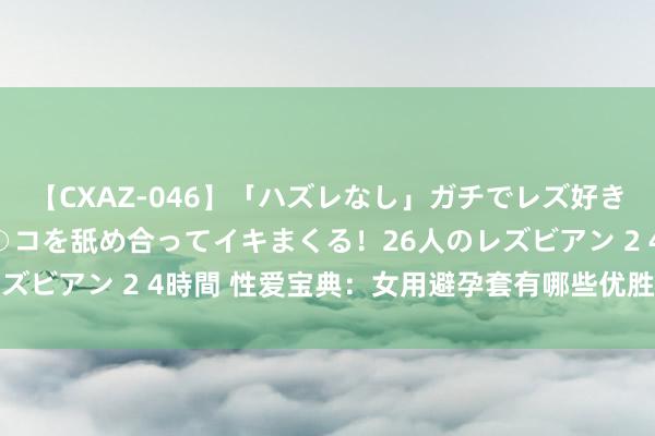 【CXAZ-046】「ハズレなし」ガチでレズ好きなお姉さんたちがオマ○コを舐め合ってイキまくる！26人のレズビアン 2 4時間 性爱宝典：女用避孕套有哪些优胜之处|房事