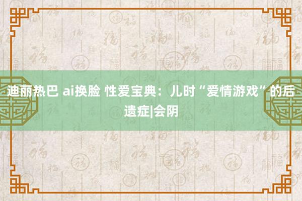 迪丽热巴 ai换脸 性爱宝典：儿时“爱情游戏”的后遗症|会阴