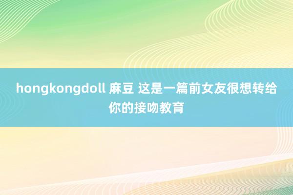 hongkongdoll 麻豆 这是一篇前女友很想转给你的接吻教育