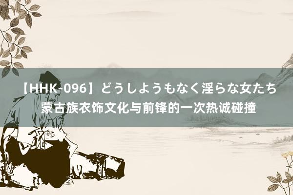 【HHK-096】どうしようもなく淫らな女たち 蒙古族衣饰文化与前锋的一次热诚碰撞