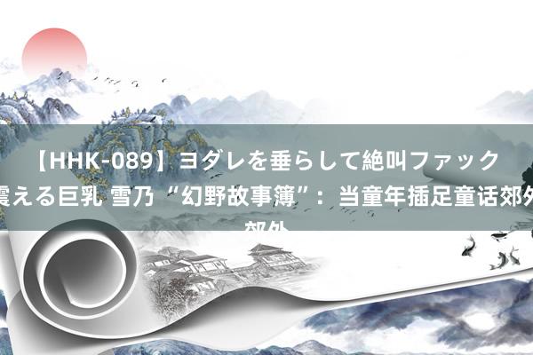 【HHK-089】ヨダレを垂らして絶叫ファック 震える巨乳 雪乃 “幻野故事簿”：当童年插足童话郊外