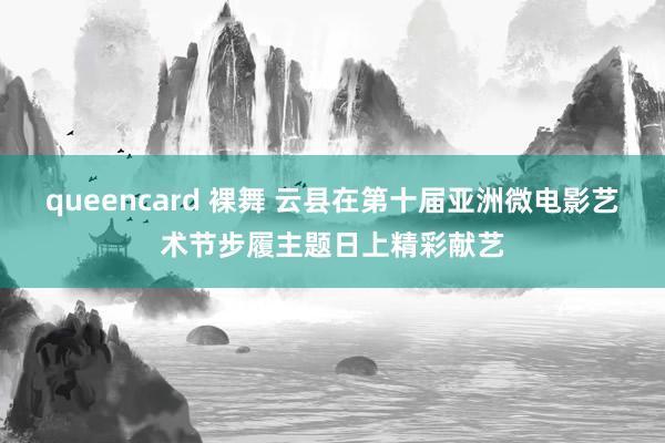 queencard 裸舞 云县在第十届亚洲微电影艺术节步履主题日上精彩献艺