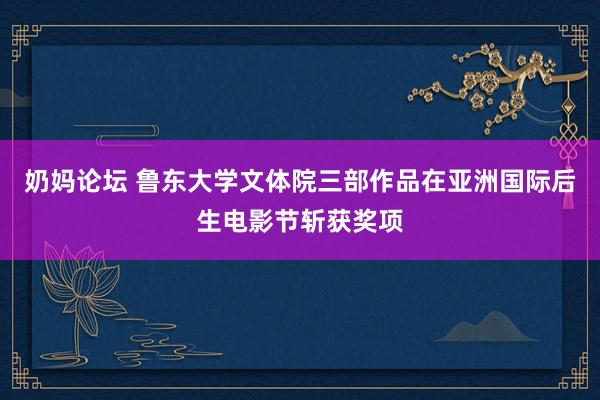 奶妈论坛 鲁东大学文体院三部作品在亚洲国际后生电影节斩获奖项