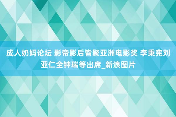 成人奶妈论坛 影帝影后皆聚亚洲电影奖 李秉宪刘亚仁全钟瑞等出席_新浪图片