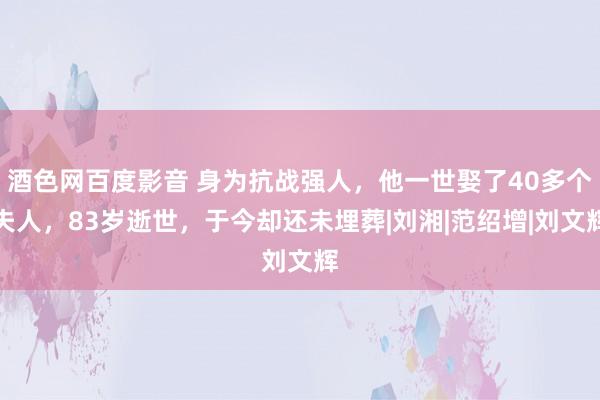 酒色网百度影音 身为抗战强人，他一世娶了40多个夫人，83岁逝世，于今却还未埋葬|刘湘|范绍增|刘文辉