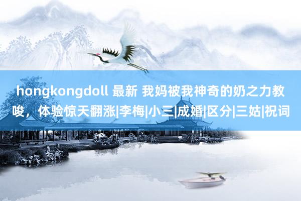 hongkongdoll 最新 我妈被我神奇的奶之力教唆，体验惊天翻涨|李梅|小三|成婚|区分|三姑|祝词