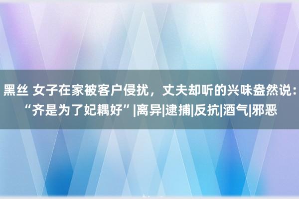 黑丝 女子在家被客户侵扰，丈夫却听的兴味盎然说：“齐是为了妃耦好”|离异|逮捕|反抗|酒气|邪恶