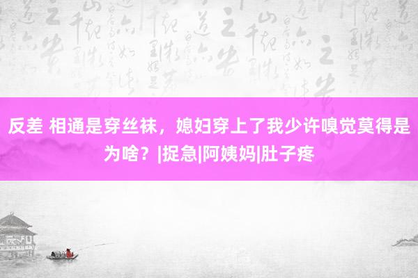 反差 相通是穿丝袜，媳妇穿上了我少许嗅觉莫得是为啥？|捉急|阿姨妈|肚子疼