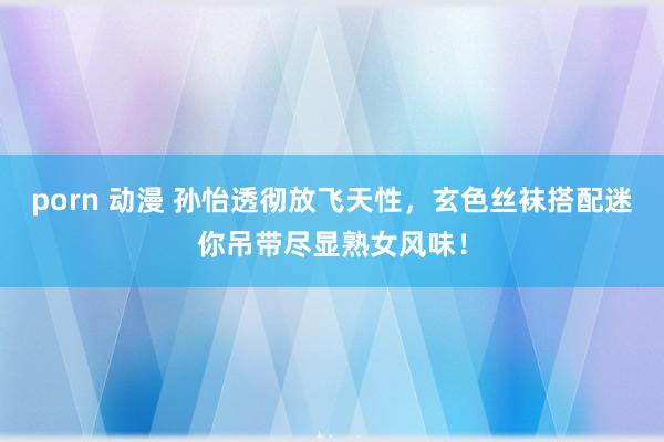 porn 动漫 孙怡透彻放飞天性，玄色丝袜搭配迷你吊带尽显熟女风味！