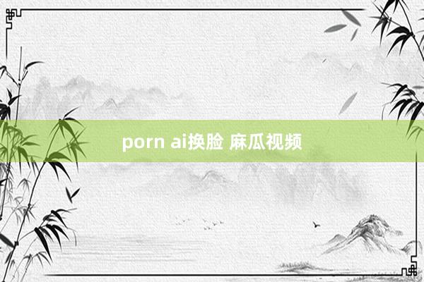 porn ai换脸 麻瓜视频