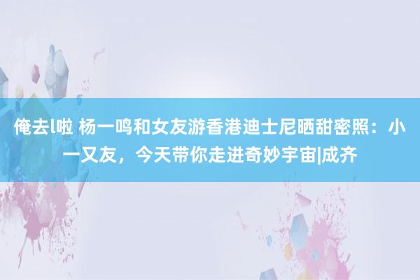 俺去l啦 杨一鸣和女友游香港迪士尼晒甜密照：小一又友，今天带你走进奇妙宇宙|成齐