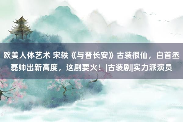 欧美人体艺术 宋轶《与晋长安》古装很仙，白首丞磊帅出新高度，这剧要火！|古装剧|实力派演员