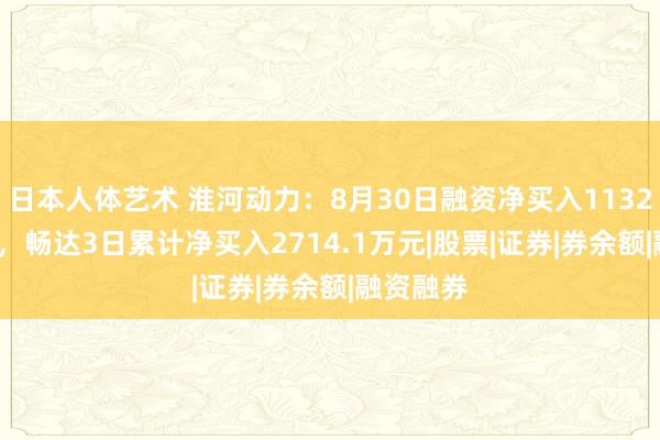 日本人体艺术 淮河动力：8月30日融资净买入1132.15万元，畅达3日累计净买入2714.1万元|股票|证券|券余额|融资融券