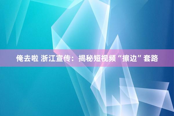 俺去啦 浙江宣传：揭秘短视频“擦边”套路