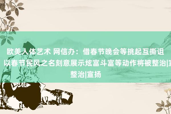 欧美人体艺术 网信办：借春节晚会等挑起互撕诅咒、以春节民风之名刻意展示炫富斗富等动作将被整治|宣扬