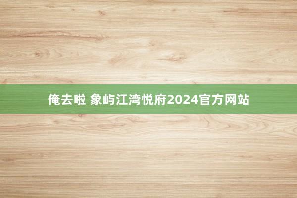 俺去啦 象屿江湾悦府2024官方网站