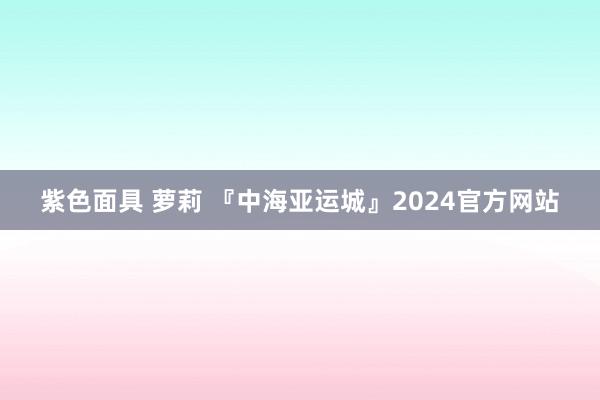 紫色面具 萝莉 『中海亚运城』2024官方网站