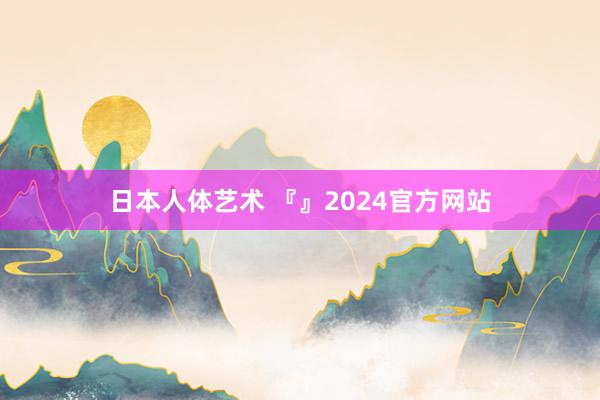 日本人体艺术 『』2024官方网站