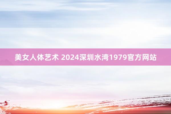 美女人体艺术 2024深圳水湾1979官方网站