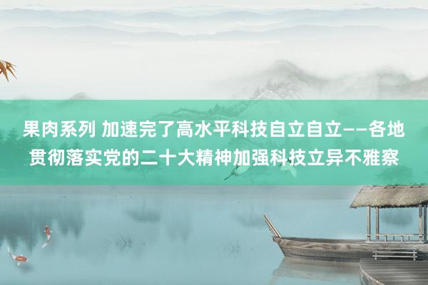 果肉系列 加速完了高水平科技自立自立——各地贯彻落实党的二十大精神加强科技立异不雅察