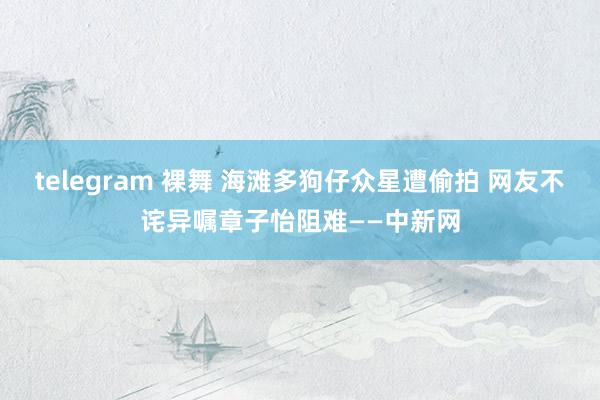 telegram 裸舞 海滩多狗仔众星遭偷拍 网友不诧异嘱章子怡阻难——中新网