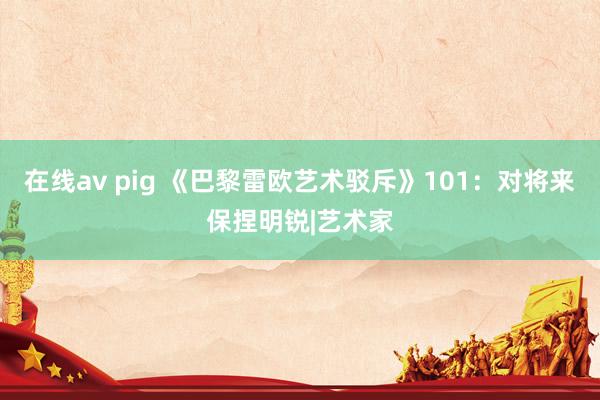 在线av pig 《巴黎雷欧艺术驳斥》101：对将来保捏明锐|艺术家