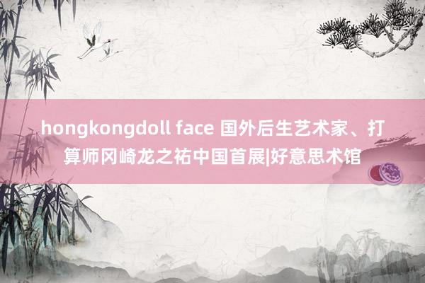 hongkongdoll face 国外后生艺术家、打算师冈崎龙之祐中国首展|好意思术馆