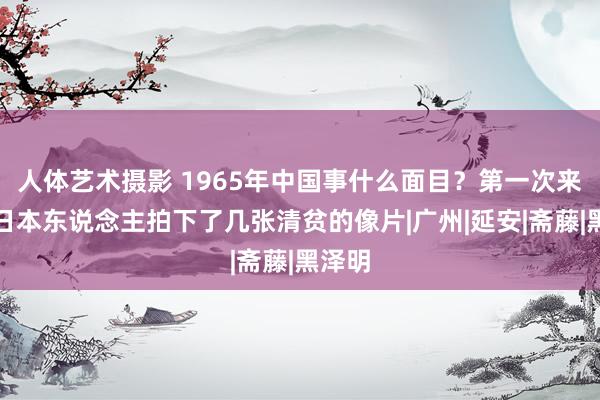 人体艺术摄影 1965年中国事什么面目？第一次来华的日本东说念主拍下了几张清贫的像片|广州|延安|斋藤|黑泽明