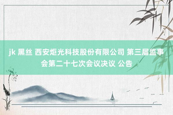 jk 黑丝 西安炬光科技股份有限公司 第三届监事会第二十七次会议决议 公告