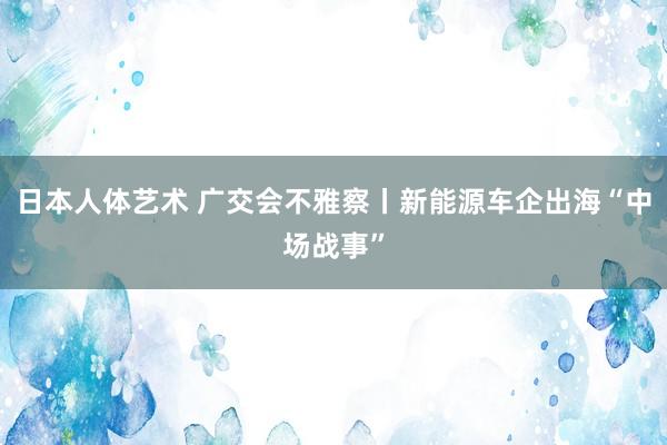 日本人体艺术 广交会不雅察丨新能源车企出海“中场战事”