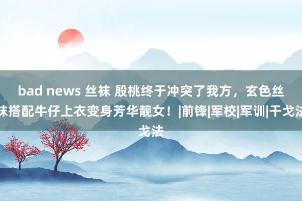 bad news 丝袜 殷桃终于冲突了我方，玄色丝袜搭配牛仔上衣变身芳华靓女！|前锋|军校|军训|干戈法