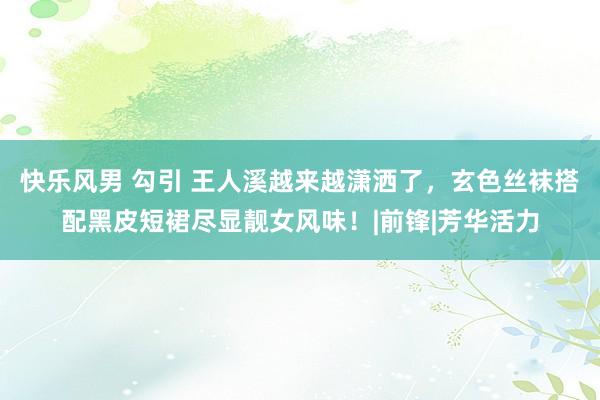 快乐风男 勾引 王人溪越来越潇洒了，玄色丝袜搭配黑皮短裙尽显靓女风味！|前锋|芳华活力