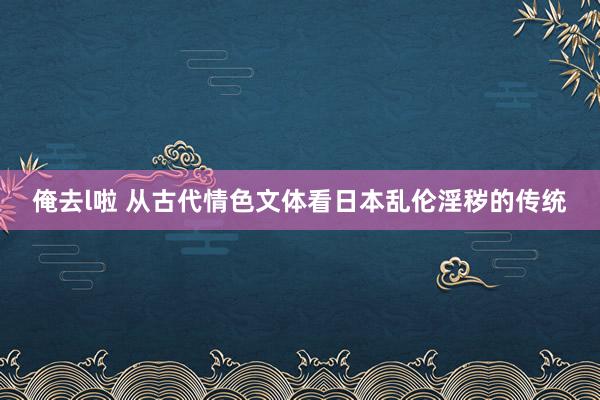 俺去l啦 从古代情色文体看日本乱伦淫秽的传统