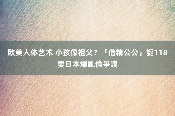 欧美人体艺术 小孩像祖父？　「借精公公」誕118嬰日本爆亂倫爭議