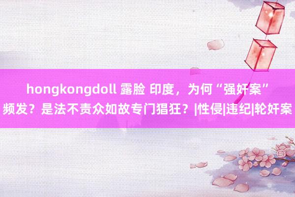 hongkongdoll 露脸 印度，为何“强奸案”频发？是法不责众如故专门猖狂？|性侵|违纪|轮奸案