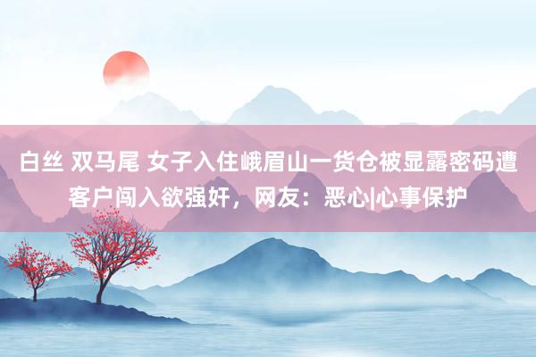 白丝 双马尾 女子入住峨眉山一货仓被显露密码遭客户闯入欲强奸，网友：恶心|心事保护