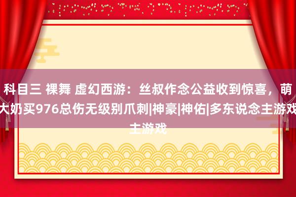 科目三 裸舞 虚幻西游：丝叔作念公益收到惊喜，萌大奶买976总伤无级别爪刺|神豪|神佑|多东说念主游戏