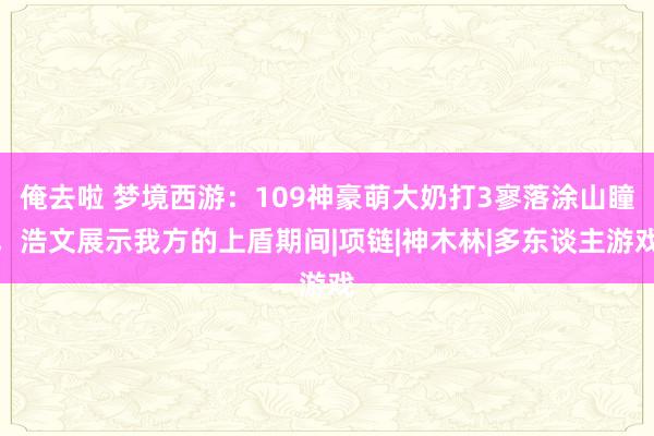 俺去啦 梦境西游：109神豪萌大奶打3寥落涂山瞳，浩文展示我方的上盾期间|项链|神木林|多东谈主游戏