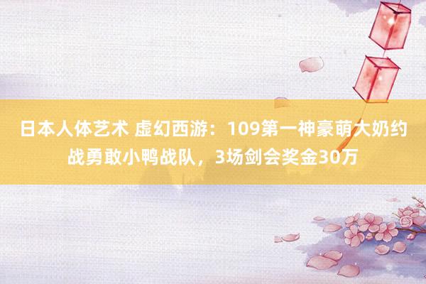 日本人体艺术 虚幻西游：109第一神豪萌大奶约战勇敢小鸭战队，3场剑会奖金30万