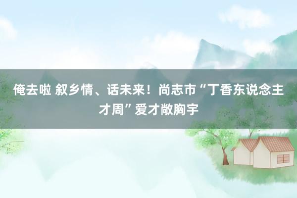 俺去啦 叙乡情、话未来！尚志市“丁香东说念主才周”爱才敞胸宇