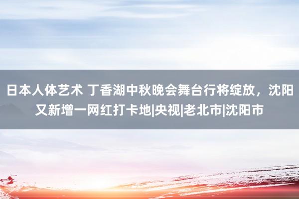 日本人体艺术 丁香湖中秋晚会舞台行将绽放，沈阳又新增一网红打卡地|央视|老北市|沈阳市