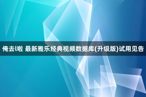 俺去l啦 最新雅乐经典视频数据库(升级版)试用见告