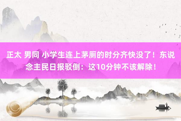 正太 男同 小学生连上茅厕的时分齐快没了！东说念主民日报驳倒：这10分钟不该解除！