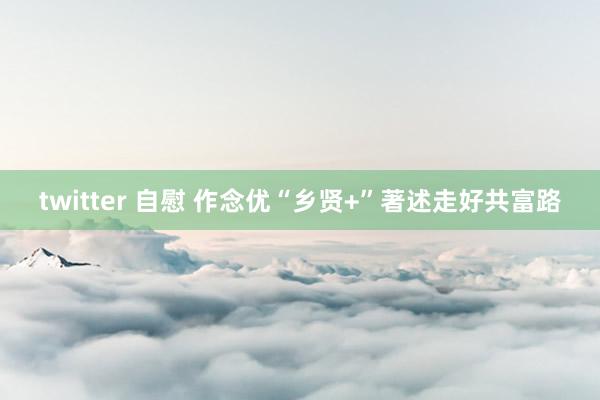 twitter 自慰 作念优“乡贤+”著述走好共富路