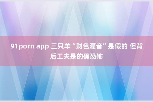 91porn app 三只羊“财色灌音”是假的 但背后工夫是的确恐怖