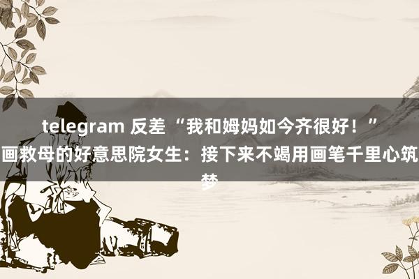 telegram 反差 “我和姆妈如今齐很好！”卖画救母的好意思院女生：接下来不竭用画笔千里心筑梦