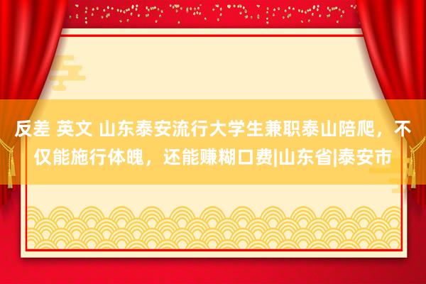 反差 英文 山东泰安流行大学生兼职泰山陪爬，不仅能施行体魄，还能赚糊口费|山东省|泰安市