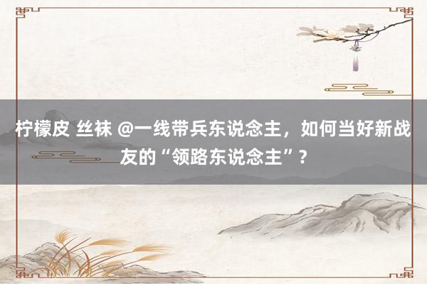 柠檬皮 丝袜 @一线带兵东说念主，如何当好新战友的“领路东说念主”？